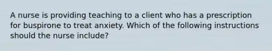 A nurse is providing teaching to a client who has a prescription for buspirone to treat anxiety. Which of the following instructions should the nurse include?