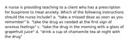 A nurse is providing teaching to a client who has a prescription for buspirone to treat anxiety. Which of the following instructions should the nurse include? a. "take a missed dose as soon as you remember" b. "take the drug as needed at the first sign of anxious feelings" c. "take the drug in the morning with a glass of grapefruit juice" d. "drink a cup of chamomile tea at night with the drug"