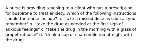 A nurse is providing teaching to a client who has a prescription for buspirone to treat anxiety. Which of the following instructions should the nurse include? a. "take a missed dose as soon as you remember" b. "take the drug as needed at the first sign of anxious feelings" c. "take the drug in the morning with a glass of grapefruit juice" d. "drink a cup of chamomile tea at night with the drug"