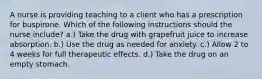 A nurse is providing teaching to a client who has a prescription for buspirone. Which of the following instructions should the nurse include? a.) Take the drug with grapefruit juice to increase absorption. b.) Use the drug as needed for anxiety. c.) Allow 2 to 4 weeks for full therapeutic effects. d.) Take the drug on an empty stomach.