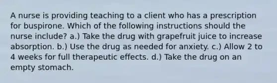 A nurse is providing teaching to a client who has a prescription for buspirone. Which of the following instructions should the nurse include? a.) Take the drug with grapefruit juice to increase absorption. b.) Use the drug as needed for anxiety. c.) Allow 2 to 4 weeks for full therapeutic effects. d.) Take the drug on an empty stomach.