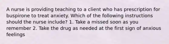 A nurse is providing teaching to a client who has prescription for buspirone to treat anxiety. Which of the following instructions should the nurse include? 1. Take a missed soon as you remember 2. Take the drug as needed at the first sign of anxious feelings