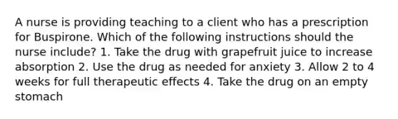 A nurse is providing teaching to a client who has a prescription for Buspirone. Which of the following instructions should the nurse include? 1. Take the drug with grapefruit juice to increase absorption 2. Use the drug as needed for anxiety 3. Allow 2 to 4 weeks for full therapeutic effects 4. Take the drug on an empty stomach