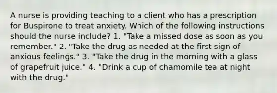 A nurse is providing teaching to a client who has a prescription for Buspirone to treat anxiety. Which of the following instructions should the nurse include? 1. "Take a missed dose as soon as you remember." 2. "Take the drug as needed at the first sign of anxious feelings." 3. "Take the drug in the morning with a glass of grapefruit juice." 4. "Drink a cup of chamomile tea at night with the drug."