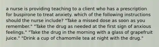 a nurse is providing teaching to a client who has a prescription for buspirone to treat anxiety. which of the following instructions should the nurse include? "Take a missed dose as soon as you remember." "Take the drug as needed at the first sign of anxious feelings." "Take the drug in the morning with a glass of grapefruit juice." "Drink a cup of chamomile tea at night with the drug."