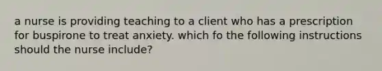 a nurse is providing teaching to a client who has a prescription for buspirone to treat anxiety. which fo the following instructions should the nurse include?