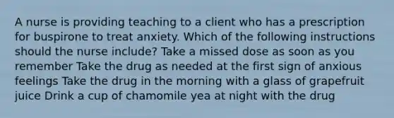 A nurse is providing teaching to a client who has a prescription for buspirone to treat anxiety. Which of the following instructions should the nurse include? Take a missed dose as soon as you remember Take the drug as needed at the first sign of anxious feelings Take the drug in the morning with a glass of grapefruit juice Drink a cup of chamomile yea at night with the drug
