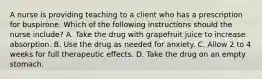 A nurse is providing teaching to a client who has a prescription for buspirone. Which of the following instructions should the nurse include? A. Take the drug with grapefruit juice to increase absorption. B. Use the drug as needed for anxiety. C. Allow 2 to 4 weeks for full therapeutic effects. D. Take the drug on an empty stomach.