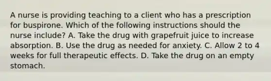 A nurse is providing teaching to a client who has a prescription for buspirone. Which of the following instructions should the nurse include? A. Take the drug with grapefruit juice to increase absorption. B. Use the drug as needed for anxiety. C. Allow 2 to 4 weeks for full therapeutic effects. D. Take the drug on an empty stomach.