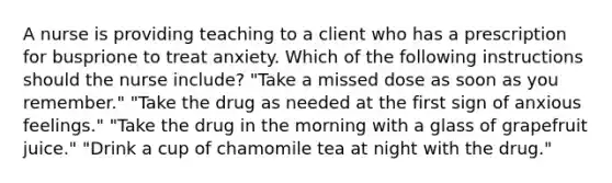 A nurse is providing teaching to a client who has a prescription for busprione to treat anxiety. Which of the following instructions should the nurse include? "Take a missed dose as soon as you remember." "Take the drug as needed at the first sign of anxious feelings." "Take the drug in the morning with a glass of grapefruit juice." "Drink a cup of chamomile tea at night with the drug."