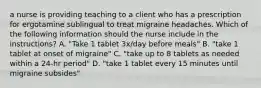 a nurse is providing teaching to a client who has a prescription for ergotamine sublingual to treat migraine headaches. Which of the following information should the nurse include in the instructions? A. "Take 1 tablet 3x/day before meals" B. "take 1 tablet at onset of migraine" C. "take up to 8 tablets as needed within a 24-hr period" D. "take 1 tablet every 15 minutes until migraine subsides"