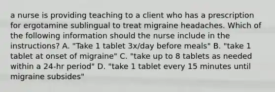 a nurse is providing teaching to a client who has a prescription for ergotamine sublingual to treat migraine headaches. Which of the following information should the nurse include in the instructions? A. "Take 1 tablet 3x/day before meals" B. "take 1 tablet at onset of migraine" C. "take up to 8 tablets as needed within a 24-hr period" D. "take 1 tablet every 15 minutes until migraine subsides"