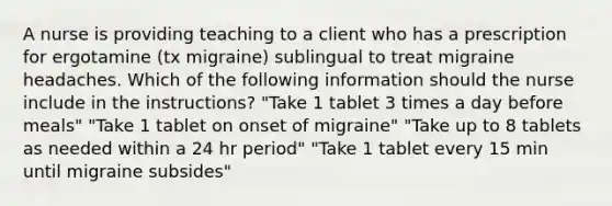 A nurse is providing teaching to a client who has a prescription for ergotamine (tx migraine) sublingual to treat migraine headaches. Which of the following information should the nurse include in the instructions? "Take 1 tablet 3 times a day before meals" "Take 1 tablet on onset of migraine" "Take up to 8 tablets as needed within a 24 hr period" "Take 1 tablet every 15 min until migraine subsides"