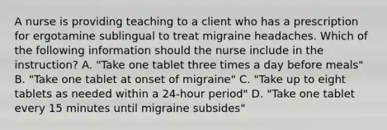 A nurse is providing teaching to a client who has a prescription for ergotamine sublingual to treat migraine headaches. Which of the following information should the nurse include in the instruction? A. "Take one tablet three times a day before meals" B. "Take one tablet at onset of migraine" C. "Take up to eight tablets as needed within a 24-hour period" D. "Take one tablet every 15 minutes until migraine subsides"