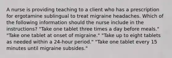 A nurse is providing teaching to a client who has a prescription for ergotamine sublingual to treat migraine headaches. Which of the following information should the nurse include in the instructions? "Take one tablet three times a day before meals." "Take one tablet at onset of migraine." "Take up to eight tablets as needed within a 24-hour period." "Take one tablet every 15 minutes until migraine subsides."