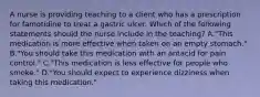 A nurse is providing teaching to a client who has a prescription for famotidine to treat a gastric ulcer. Which of the following statements should the nurse include in the teaching? A."This medication is more effective when taken on an empty stomach." B."You should take this medication with an antacid for pain control." C."This medication is less effective for people who smoke." D."You should expect to experience dizziness when taking this medication."