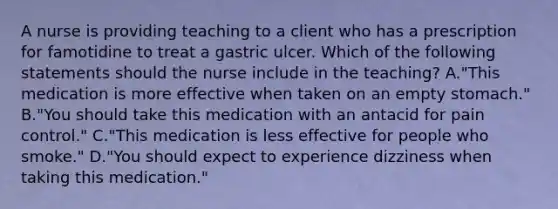 A nurse is providing teaching to a client who has a prescription for famotidine to treat a gastric ulcer. Which of the following statements should the nurse include in the teaching? A."This medication is more effective when taken on an empty stomach." B."You should take this medication with an antacid for pain control." C."This medication is less effective for people who smoke." D."You should expect to experience dizziness when taking this medication."