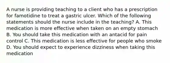 A nurse is providing teaching to a client who has a prescription for famotidine to treat a gastric ulcer. Which of the following statements should the nurse include in the teaching? A. This medication is more effective when taken on an empty stomach B. You should take this medication with an antacid for pain control C. This medication is less effective for people who smoke D. You should expect to experience dizziness when taking this medication