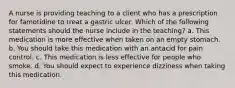 A nurse is providing teaching to a client who has a prescription for famotidine to treat a gastric ulcer. Which of the following statements should the nurse include in the teaching? a. This medication is more effective when taken on an empty stomach. b. You should take this medication with an antacid for pain control. c. This medication is less effective for people who smoke. d. You should expect to experience dizziness when taking this medication.