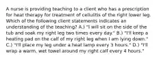 A nurse is providing teaching to a client who has a prescription for heat therapy for treatment of cellulitis of the right lower leg. Which of the following client statements indicates an understanding of the teaching? A.) "I will sit on the side of the tub and soak my right leg two times every day." B.) "I'll keep a heating pad on the calf of my right leg when I am lying down." C.) "I'll place my leg under a heat lamp every 3 hours." D.) "I'll wrap a warm, wet towel around my right calf every 4 hours."