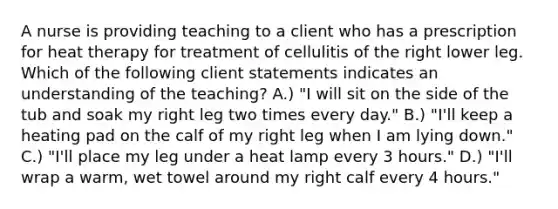 A nurse is providing teaching to a client who has a prescription for heat therapy for treatment of cellulitis of the right lower leg. Which of the following client statements indicates an understanding of the teaching? A.) "I will sit on the side of the tub and soak my right leg two times every day." B.) "I'll keep a heating pad on the calf of my right leg when I am lying down." C.) "I'll place my leg under a heat lamp every 3 hours." D.) "I'll wrap a warm, wet towel around my right calf every 4 hours."