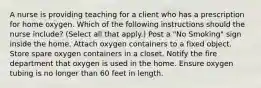 A nurse is providing teaching for a client who has a prescription for home oxygen. Which of the following instructions should the nurse include? (Select all that apply.) Post a "No Smoking" sign inside the home. Attach oxygen containers to a fixed object. Store spare oxygen containers in a closet. Notify the fire department that oxygen is used in the home. Ensure oxygen tubing is no longer than 60 feet in length.