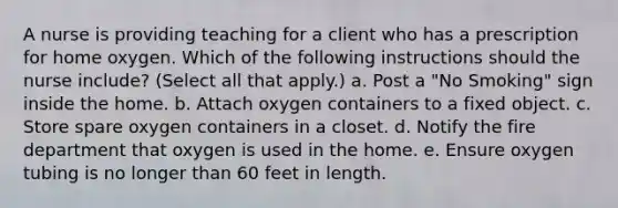 A nurse is providing teaching for a client who has a prescription for home oxygen. Which of the following instructions should the nurse include? (Select all that apply.) a. Post a "No Smoking" sign inside the home. b. Attach oxygen containers to a fixed object. c. Store spare oxygen containers in a closet. d. Notify the fire department that oxygen is used in the home. e. Ensure oxygen tubing is no longer than 60 feet in length.