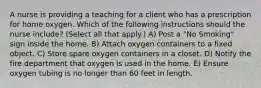 A nurse is providing a teaching for a client who has a prescription for home oxygen. Which of the following instructions should the nurse include? (Select all that apply.) A) Post a "No Smoking" sign inside the home. B) Attach oxygen containers to a fixed object. C) Store spare oxygen containers in a closet. D) Notify the fire department that oxygen is used in the home. E) Ensure oxygen tubing is no longer than 60 feet in length.