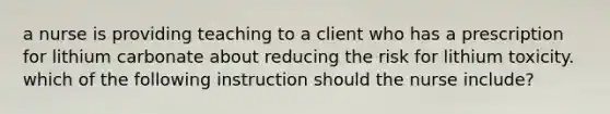 a nurse is providing teaching to a client who has a prescription for lithium carbonate about reducing the risk for lithium toxicity. which of the following instruction should the nurse include?