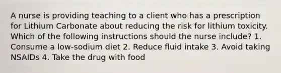 A nurse is providing teaching to a client who has a prescription for Lithium Carbonate about reducing the risk for lithium toxicity. Which of the following instructions should the nurse include? 1. Consume a low-sodium diet 2. Reduce fluid intake 3. Avoid taking NSAIDs 4. Take the drug with food