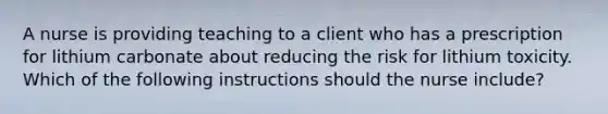 A nurse is providing teaching to a client who has a prescription for lithium carbonate about reducing the risk for lithium toxicity. Which of the following instructions should the nurse include?