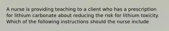 A nurse is providing teaching to a client who has a prescription for lithium carbonate about reducing the risk for lithium toxicity. Which of the following instructions should the nurse include