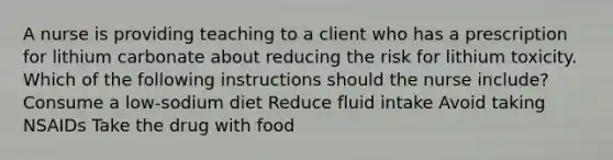 A nurse is providing teaching to a client who has a prescription for lithium carbonate about reducing the risk for lithium toxicity. Which of the following instructions should the nurse include? Consume a low-sodium diet Reduce fluid intake Avoid taking NSAIDs Take the drug with food