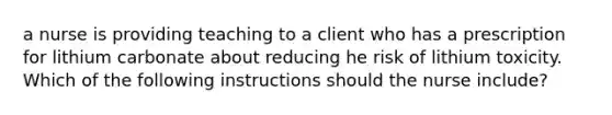 a nurse is providing teaching to a client who has a prescription for lithium carbonate about reducing he risk of lithium toxicity. Which of the following instructions should the nurse include?