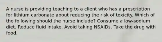 A nurse is providing teaching to a client who has a prescription for lithium carbonate about reducing the risk of toxicity. Which of the following should the nurse include? Consume a low-sodium diet. Reduce fluid intake. Avoid taking NSAIDs. Take the drug with food.