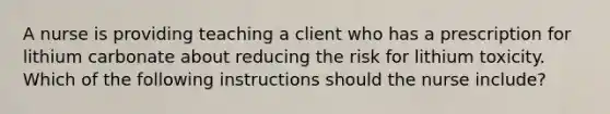 A nurse is providing teaching a client who has a prescription for lithium carbonate about reducing the risk for lithium toxicity. Which of the following instructions should the nurse include?