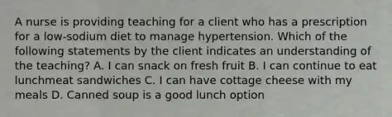 A nurse is providing teaching for a client who has a prescription for a low-sodium diet to manage hypertension. Which of the following statements by the client indicates an understanding of the teaching? A. I can snack on fresh fruit B. I can continue to eat lunchmeat sandwiches C. I can have cottage cheese with my meals D. Canned soup is a good lunch option