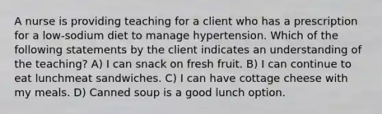 A nurse is providing teaching for a client who has a prescription for a low-sodium diet to manage hypertension. Which of the following statements by the client indicates an understanding of the teaching? A) I can snack on fresh fruit. B) I can continue to eat lunchmeat sandwiches. C) I can have cottage cheese with my meals. D) Canned soup is a good lunch option.