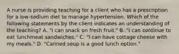 A nurse is providing teaching for a client who has a prescription for a low-sodium diet to manage hypertension. Which of the following statements by the client indicates an understanding of the teaching? A. "I can snack on fresh fruit." B. "I can continue to eat lunchmeat sandwiches." C. "I can have cottage cheese with my meals." D. "Canned soup is a good lunch option."