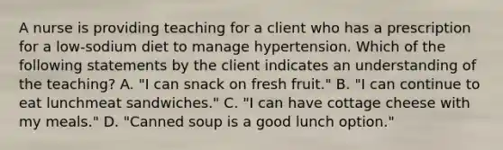 A nurse is providing teaching for a client who has a prescription for a low-sodium diet to manage hypertension. Which of the following statements by the client indicates an understanding of the teaching? A. "I can snack on fresh fruit." B. "I can continue to eat lunchmeat sandwiches." C. "I can have cottage cheese with my meals." D. "Canned soup is a good lunch option."