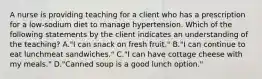 A nurse is providing teaching for a client who has a prescription for a low-sodium diet to manage hypertension. Which of the following statements by the client indicates an understanding of the teaching? A."I can snack on fresh fruit." B."I can continue to eat lunchmeat sandwiches." C."I can have cottage cheese with my meals." D."Canned soup is a good lunch option."