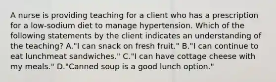 A nurse is providing teaching for a client who has a prescription for a low-sodium diet to manage hypertension. Which of the following statements by the client indicates an understanding of the teaching? A."I can snack on fresh fruit." B."I can continue to eat lunchmeat sandwiches." C."I can have cottage cheese with my meals." D."Canned soup is a good lunch option."