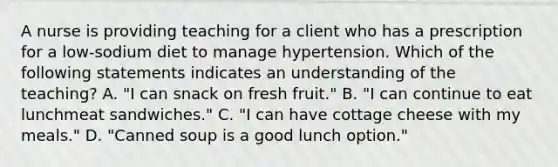 A nurse is providing teaching for a client who has a prescription for a low-sodium diet to manage hypertension. Which of the following statements indicates an understanding of the teaching? A. "I can snack on fresh fruit." B. "I can continue to eat lunchmeat sandwiches." C. "I can have cottage cheese with my meals." D. "Canned soup is a good lunch option."