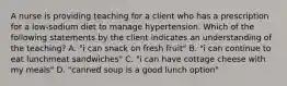 A nurse is providing teaching for a client who has a prescription for a low-sodium diet to manage hypertension. Which of the following statements by the client indicates an understanding of the teaching? A. "i can snack on fresh fruit" B. "i can continue to eat lunchmeat sandwiches" C. "i can have cottage cheese with my meals" D. "canned soup is a good lunch option"