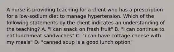 A nurse is providing teaching for a client who has a prescription for a low-sodium diet to manage hypertension. Which of the following statements by the client indicates an understanding of the teaching? A. "i can snack on fresh fruit" B. "i can continue to eat lunchmeat sandwiches" C. "i can have cottage cheese with my meals" D. "canned soup is a good lunch option"