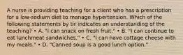 A nurse is providing teaching for a client who has a prescription for a low-sodium diet to manage hypertension. Which of the following statements by tir indicates an understanding of the teaching? • A. "I can snack on fresh fruit." • B. "I can continue to eat lunchmeat sandwiches." • C. "I can have cottage cheese with my meals." • D. "Canned soup is a good lunch option."