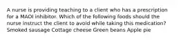 A nurse is providing teaching to a client who has a prescription for a MAOI inhibitor. Which of the following foods should the nurse instruct the client to avoid while taking this medication? Smoked sausage Cottage cheese Green beans Apple pie