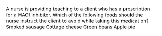 A nurse is providing teaching to a client who has a prescription for a MAOI inhibitor. Which of the following foods should the nurse instruct the client to avoid while taking this medication? Smoked sausage Cottage cheese Green beans Apple pie