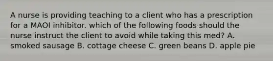 A nurse is providing teaching to a client who has a prescription for a MAOI inhibitor. which of the following foods should the nurse instruct the client to avoid while taking this med? A. smoked sausage B. cottage cheese C. green beans D. apple pie