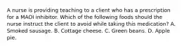 A nurse is providing teaching to a client who has a prescription for a MAOI inhibitor. Which of the following foods should the nurse instruct the client to avoid while taking this medication? A. Smoked sausage. B. Cottage cheese. C. Green beans. D. Apple pie.